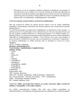 39
d’hormones actives, la stimulation cellulaire entraînant la modification enzymatique de
leur précurseurs et leur synthèse. Il n’y a pas de vésicules de sécrétion (les liposomes ne
sont pas des vésicules de sécrétion mais représentent les réserves d’esters de cholestérol)
et pas d’exocytose (l’extrusion se fait par diffusion à travers la membrane plasmique et ne
donne pas lieu à des phénomènes morphologiquement observables).
3.3.4.3 Les neurones neurosécrétoires sécrètent des neurohormones
Bien que constitué de cellules du système nerveux central et non de cellules épithéliales
glandulaires, l’hypothalamus a néanmoins une fonction endocrine, due à la présence de neurones
neurosécrétoires.
Ces neurones particuliers qui siègent dans l’hypothalamus se répartissent en deux groupes : 1)
certains neurones de l’hypothalamus latéral sécrètent des neuro-hormones hypophysiotropes qui,
par voie sanguine, stimulent (libérines ou « Releasing Hormones ») ou freinent (statines ou «
Inhibiting Factors ») la sécrétion des hormones adéno-hypophysaires par les cellules glandulaires
endocrines de l’adénohypophyse (cf. tableau) ; 2) les neurones des noyaux supra-optiques et
paraventriculaires sécrétent les hormones dites post-hypophysaires (ocytocine et vasopressine -
ou hormone antidiurétique ou ADH), déversées dans la circulation au niveau de la post-
hypophyse.
ACTH = hormone corticotrope
Hormones adénohypophysaires
Neuro-hormones hypothalamiques hypophysiotropes
Libérines Statines
— ACTH
— TSH
— FSH et LH
— GH
— Prolactine
— Corticolibérine
— Thyrolibérine
— Gonadolibérine (GnRH)
— Somatolibérine
— Prolactolibérine
Somatostatine
Prolactostatine (PIF)
TSH = hormone thyréotrope
FSH et LH = hormones gonadotropes (folliculostimulante et lutéinisante)
GH = Growth Hormone = Hormone de croissance = STH = Somathormone
GnRH = Gonadotropin Releasing Hormone
PIF = Prolactin Inhibiting Factor
3.3.4.4 Les cellules neuroendocrines forment un système endocrinien diffus sécrétant de
nombreux neuropeptides et des amines biogènes
Les cellules neuroendocrines (cellules NE), dites aussi cellules argentaffines ou
entérochromaffines, sont dispersées principalement dans les épithéliums de revêtement digestifs
 