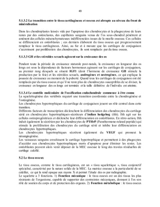49
5.1.3.2 La transition entre le tissu cartilagineux et osseux est abrupte au niveau du front de
minéralisation
Dans les chondroplastes laissés vide par l’apoptose des chondrocytes et la phagocytose de leurs
restes par des ostéoclastes, des capillaires sanguins venus de l’os sous-chondral pénètrent et
amènent des cellules mésenchymateuses indifférenciées issues de la moelle osseuse. Ces cellules
se différencient en ostéoblastes ; ces derniers élaborent du tissu osseux qui progressivement
remplace le tissu cartilagineux. Ainsi, au fur et à mesure que les cartilages de conjugaison
s’accroissent par prolifération des chondrocytes, ils sont remplacés par du tissu osseux.
5.1.3.3 GH et les stéroïdes sexuels agissent sur la croissance des os
Pendant toute la période de croissance staturale post-natale, la croissance en longueur des os
longs est sous la dépendance de facteurs hormonaux agissant sur les cartilages de conjugaison,
au premier rang desquels se situent IGF1 (dont l’hormone de croissance GH stimule la
production par le foie) et les stéroïdes sexuels, androgènes et oestrogènes, ce qui explique la
poussée de croissance au moment de la puberté. Quand tous les cartilages de conjugaison ont été
remplacés par du tissu osseux et qu’il ne reste plus de chondrocytes susceptibles de se diviser, la
croissance en longueur des os longs est terminée et la taille définitive de l’individu est atteinte.
5.1.3.4 Le contrôle moléculaire de l’ossification endochondrale commence à être connu
La squelettogénèse des vertébrés requiert une transition coordonnée entre la chondrogénèse et
l’ostéogénèse.
Les chondrocytes hypertrophiques du cartilage de conjugaison jouent un rôle central dans cette
transition.
Différents facteurs de transcription déclenchent la différenciation des chondrocytes du cartilage
sérié en chondrocytes hypertrophiques-sécréteurs d’indian hedgehog (ihh). Ihh agit sur les
cellules ostéoprogénitrices et déclenche leur différenciation en ostéoblastes. En rétro-action, Ihh
induit également la sécrétion par les chondrocytes de PTHrP (Parathormone-related peptide) qui
stimule la prolifération des chondrocytes du cartilage sérié et inhibe leur différenciation en
chondrocytes hypertrophiques.
Les chondrocytes hypertrophiques sécrètent également du VEGF qui promeut la
néoangiogénèse.
Les vaisseaux sanguins envahissent le cartilage hypertrophique et permettent à des phagocytes
d’accéder aux chondrocytes hypertrophiques morts d’apoptose pour éliminer les restes. Les
ostéoblastes peuvent alors venir déposer de la MEC osseuse le long des travées résiduelles de
cartilage calcifié.
5.2 Le tissu osseux
Le tissu osseux, comme le tissu cartilagineux, est un « tissu squelettique », tissu conjonctif
spécialisé, caractérisé par la nature solide de la MEC. La matrice osseuse a la particularité de se
calcifier, ce qui la rend opaque aux rayons X et permet l’étude des os par radiographie.
Le squelette a 3 fonctions. 1) Fonction mécanique : le tissu osseux est un des tissus les plus
résistants de l’organisme, capable de supporter des contraintes mécaniques, donnant à l’os son
rôle de soutien du corps et de protection des organes. 2) Fonction métabolique : le tissu osseux
 