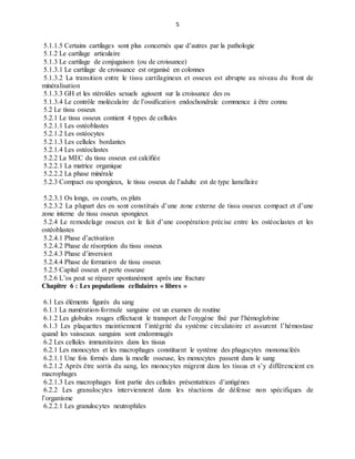 5
5.1.1.5 Certains cartilages sont plus concernés que d’autres par la pathologie
5.1.2 Le cartilage articulaire
5.1.3 Le cartilage de conjugaison (ou de croissance)
5.1.3.1 Le cartilage de croissance est organisé en colonnes
5.1.3.2 La transition entre le tissu cartilagineux et osseux est abrupte au niveau du front de
minéralisation
5.1.3.3 GH et les stéroïdes sexuels agissent sur la croissance des os
5.1.3.4 Le contrôle moléculaire de l’ossification endochondrale commence à être connu
5.2 Le tissu osseux
5.2.1 Le tissu osseux contient 4 types de cellules
5.2.1.1 Les ostéoblastes
5.2.1.2 Les ostéocytes
5.2.1.3 Les cellules bordantes
5.2.1.4 Les ostéoclastes
5.2.2 La MEC du tissu osseux est calcifiée
5.2.2.1 La matrice organique
5.2.2.2 La phase minérale
5.2.3 Compact ou spongieux, le tissu osseux de l’adulte est de type lamellaire
5.2.3.1 Os longs, os courts, os plats
5.2.3.2 La plupart des os sont constitués d’une zone externe de tissu osseux compact et d’une
zone interne de tissu osseux spongieux
5.2.4 Le remodelage osseux est le fait d’une coopération précise entre les ostéoclastes et les
ostéoblastes
5.2.4.1 Phase d’activation
5.2.4.2 Phase de résorption du tissu osseux
5.2.4.3 Phase d’inversion
5.2.4.4 Phase de formation de tissu osseux
5.2.5 Capital osseux et perte osseuse
5.2.6 L’os peut se réparer spontanément après une fracture
Chapitre 6 : Les populations cellulaires « libres »
6.1 Les éléments figurés du sang
6.1.1 La numération-formule sanguine est un examen de routine
6.1.2 Les globules rouges effectuent le transport de l’oxygène fixé par l’hémoglobine
6.1.3 Les plaquettes maintiennent l’intégrité du système circulatoire et assurent l’hémostase
quand les vaisseaux sanguins sont endommagés
6.2 Les cellules immunitaires dans les tissus
6.2.1 Les monocytes et les macrophages constituent le système des phagocytes mononucléés
6.2.1.1 Une fois formés dans la moelle osseuse, les monocytes passent dans le sang
6.2.1.2 Après être sortis du sang, les monocytes migrent dans les tissus et s’y différencient en
macrophages
6.2.1.3 Les macrophages font partie des cellules présentatrices d’antigènes
6.2.2 Les granulocytes interviennent dans les réactions de défense non spécifiques de
l’organisme
6.2.2.1 Les granulocytes neutrophiles
 