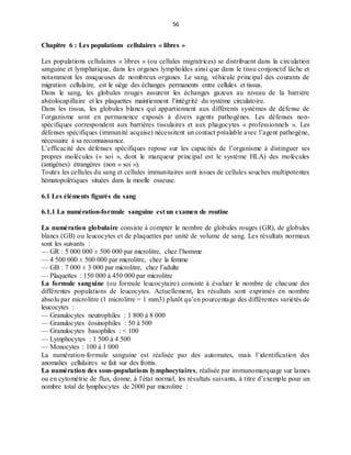 56
Chapitre 6 : Les populations cellulaires « libres »
Les populations cellulaires « libres » (ou cellules migratrices) se distribuent dans la circulation
sanguine et lymphatique, dans les organes lymphoïdes ainsi que dans le tissu conjonctif lâche et
notamment les muqueuses de nombreux organes. Le sang, véhicule principal des courants de
migration cellulaire, est le siège des échanges permanents entre cellules et tissus.
Dans le sang, les globules rouges assurent les échanges gazeux au niveau de la barrière
alvéolocapillaire et les plaquettes maintiennent l’intégrité du système circulatoire.
Dans les tissus, les globules blancs qui appartiennent aux différents systèmes de défense de
l’organisme sont en permanence exposés à divers agents pathogènes. Les défenses non-
spécifiques correspondent aux barrières tissulaires et aux phagocytes « professionnels ». Les
défenses spécifiques (immunité acquise) nécessitent un contact préalable avec l’agent pathogène,
nécessaire à sa reconnaissance.
L’efficacité des défenses spécifiques repose sur les capacités de l’organisme à distinguer ses
propres molécules (« soi », dont le marqueur principal est le système HLA) des molécules
(antigènes) étrangères (non « soi »).
Toutes les cellules du sang et cellules immunitaires sont issues de cellules souches multipotentes
hématopoïétiques situées dans la moelle osseuse.
6.1 Les éléments figurés du sang
6.1.1 La numération-formule sanguine est un examen de routine
La numération globulaire consiste à compter le nombre de globules rouges (GR), de globules
blancs (GB) ou leucocytes et de plaquettes par unité de volume de sang. Les résultats normaux
sont les suivants :
— GR : 5 000 000 ± 500 000 par microlitre, chez l’homme
— 4 500 000 ± 500 000 par microlitre, chez la femme
— GB : 7 000 ± 3 000 par microlitre, chez l’adulte
— Plaquettes : 150 000 à 450 000 par microlitre
La formule sanguine (ou formule leucocytaire) consiste à évaluer le nombre de chacune des
différentes populations de leucocytes. Actuellement, les résultats sont exprimés en nombre
absolu par microlitre (1 microlitre = 1 mm3) plutôt qu’en pourcentage des différentes variétés de
leucocytes :
— Granulocytes neutrophiles : 1 800 à 8 000
— Granulocytes éosinophiles : 50 à 500
— Granulocytes basophiles : < 100
— Lymphocytes : 1 500 à 4 500
— Monocytes : 100 à 1 000
La numération-formule sanguine est réalisée par des automates, mais l’identification des
anomalies cellulaires se fait sur des frottis.
La numération des sous-populations lymphocytaires, réalisée par immunomarquage sur lames
ou en cytométrie de flux, donne, à l’état normal, les résultats suivants, à titre d’exemple pour un
nombre total de lymphocytes de 2000 par microlitre :
 