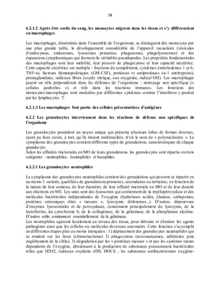 58
6.2.1.2 Après être sortis du sang, les monocytes migrent dans les tissus et s’y différencient
en macrophages
Les macrophages, disséminés dans l’ensemble de l’organisme, se distinguent des monocytes par
une plus grande taille, le développement considérable de l’appareil vacuolaire (vésicules
d’endocytose, endosomes, lysosomes primaires, phagosomes, phagolysosomes) et des
expansions cytoplasmiques qui forment de véritables pseudopodes. Les propriétés fondamentales
des macrophages sont leur mobilité, leur pouvoir de phagocytose et leur capacité sécrétrice.
Cette capacité sécrétrice est multiple : fractions du complément, cytokines (interleukines 1 et 6,
TNF-α), facteurs hématopoïétiques (GM-CSF), protéases et antiprotéases (α-1 antitrypsine),
prostaglandines, radicaux libres (oxyde nitrique, eau oxygénée, radical OH). Les macrophages
jouent un rôle prépondérant dans les défenses de l’organisme : nettoyage non spécifique («
cellules poubelles ») et rôle dans les réactions immunes. Les fonctions des
monocytes/macrophages sont modulées par différentes cytokines comme l’interféron γ produit
par les lymphocytes T.
6.2.1.3 Les macrophages font partie des cellules présentatrices d’antigènes
6.2.2 Les granulocytes interviennent dans les réactions de défense non spécifiques de
l’organisme
Les granulocytes possèdent un noyau unique qui présente plusieurs lobes de formes diverses,
ayant pu faire croire, à tort, qu’ils étaient multinucléés, d’où le nom de « polynucléaires ». Le
cytoplasme des granulocytes contient différents types de granulations, caractéristiques de chaque
granulocyte.
Selon les affinités tinctoriales en MO de leurs granulations, les granulocytes sont répartis en trois
catégories : neutrophiles, éosinophiles et basophiles.
6.2.2.1 Les granulocytes neutrophiles
Le cytoplasme des granulocytes neutrophiles contient des granulations qui peuvent se répartir en
au moins 3 variétés, qualifiées de granulations primaires, secondaires ou tertiaires, en fonction de
la nature de leur contenu, de leur diamètre, de leur affinité tinctoriale en MO et de leur densité
aux électrons en ME. Les unes sont des lysosomes qui contiennent de la myélopéroxydase et des
molécules bactéricides indépendantes de l’oxygène (hydrolases acides, élastase, cathepsines,
protéines cationiques dites « tueuses », lysozyme, défensines...). D’autres, dépourvues
d’enzymes lysosomiales et de peroxydases, contiennent principalement du lysozyme, de la
lactoferrine, du cytochrome b, de la collagénase, de la gélatinase, de la phosphatase alcaline.
D’autres enfin contiennent essentiellement de la gélatinase.
Les neutrophiles agissent localement au niveau des tissus, pour détruire et éliminer les agents
pathogènes ainsi que les cellules ou molécules devenues anormales. Cette fonction s’accomplit
en différentes étapes plus ou moins intriquées : 1) déplacement des granulocytes neutrophiles qui
se rendent sur les lieux (chimiotactisme) 2) phagocytose (reconnaissance, adhérence puis
englobement de la cible), 3) dégradation par les « protéines tueuses » et par les systèmes tueurs
dépendants de l’oxygène, aboutissant à la production de substances puissamment bactéricides
telles que H2O2, radicaux oxydants (OH, HOCl) ; les substances antibactériennes oxygène-
 