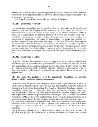 59
indépendantes contenues dans les lysosomes primaires (défensines, protéinases neutres comme la
cathepsine G, lysozyme) conduisent à une destruction bactérienne partielle qui sera achevée par
les monocytes/ macrophages.
La durée de vie des granulocytes neutrophiles est de l’ordre de 24 heures.
6.2.2.2 Les granulocytes éosinophiles
Les granulocytes éosinophiles sont les cellules effectrices principales de l’immunité anti-
parasitaire, des réactions d’hypersensibilité retardée et de la résistance aux tumeurs. Les
granulations éosinophiles sont colorées en rouge-orangé par les colorations standard ; en ME, la
matrice de ces granulations est finement granulaire et contient une formation cristalline («
cristalloïde ») à arrangement régulier périodique de bandes claires et de bandes sombres. Les
granulations des éosinophiles contiennent des eicosanoïdes et de nombreuses protéines dont
certaines entraînent la dégranulation des mastocytes et la libération d’histamine. La peroxydase
des éosinophiles, différente de celle des neutrophiles et des monocytes, possède la capacité de
détruire de nombreux microorganismes, en particulier des parasites, mais également des cellules
tumorales. Après une demi-vie de quelques heures dans la circulation sanguine, les éosinophiles
passent dans les tissus (comme la peau, les poumons, le tube digestif) où ils persistent quelques
jours.
6.2.2.3 Les granulocytes basophiles
Les granulocytes basophiles contiennent dans leur cytoplasme des granulations volumineuses,
métachromatiques, de couleur bleu-noir après coloration au May-Grunwald-Giemsa. Ils circulent
dans le sang et passent dans les tissus en cas de réactions allergiques. Ils interviennent alors dans
les réactions d’hypersensibilité immédiate (réactions allergiques, conjointement avec les
mastocytes tissulaires, selon des mécanismes analogues (cf plus loin). Leur durée de vie est de
quelques jours.
6.2.3 Les mastocytes participent avec les granulocytes basophiles aux réactions
d’hypersensibilité immédiate (réactions allergiques)
Les mastocytes et les granulocytes basophiles possèdent une origine commune à partir des
cellules souches hématopoïétiques, mais ont subi une différenciation différente (notamment,
expression sur la membrane du mastocyte d’un récepteur c-kit, absent de celle des granulocytes
basophiles). Mastocytes et basophiles ont une physiologie commune mais sont
morphologiquement différents. Les mastocytes sont des cellules arrondies, à noyau rond central,
dont le cytoplasme renferme des granulations métachromatiques en MO et de structure feuilletée
et lamellaire en ME. Contrairement aux basophiles, ils ne s’observent que dans les tissus où ils
sont souvent groupés autour de petits vaisseaux sanguins, et ne se trouvent pas dans le sang.
Chez des sujets génétiquement prédisposés, dits « atopiques », certains antigènes (allergènes)
stimulentla production d’anticorps IgE par les plasmocytes. Ces anticorps IgE se lient de façon
non spécifique, par leur fragment Fc, aux récepteurs membranaires des basophiles et des
mastocytes.
Lors d’un contact ultérieur avec le même allergène, celui-ci se fixe sur le fragment Fab
spécifique des IgE liés à la membrane de ces cellules, entraînant la libération dans le milieu
 