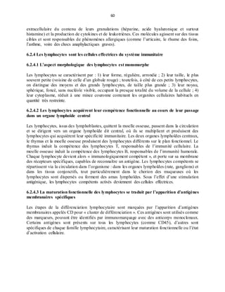 60
extracellulaire du contenu de leurs granulations (héparine, acide hyaluronique et surtout
histamine) et la production de cytokines et de leukotriènes. Ces molécules agissent sur des tissus
cibles et sont responsables de phénomènes allergiques (comme l’urticaire, le rhume des foins,
l’asthme, voire des chocs anaphylactiques graves).
6.2.4 Les lymphocytes sont les cellules effectrices du système immunitaire
6.2.4.1 L’aspect morphologique des lymphocytes est monomorphe
Les lymphocytes se caractérisent par : 1) leur forme, régulière, arrondie ; 2) leur taille, le plus
souvent petite (voisine de celle d’un globule rouge) ; toutefois, à côté de ces petits lymphocytes,
on distingue des moyens et des grands lymphocytes, de taille plus grande ; 3) leur noyau,
sphérique, foncé, sans nucléole visible, occupant la presque totalité du volume de la cellule ; 4)
leur cytoplasme, réduit à une mince couronne contenant les organites cellulaires habituels en
quantité très restreinte.
6.2.4.2 Les lymphocytes acquièrent leur compétence fonctionnelle au cours de leur passage
dans un organe lymphoïde central
Les lymphocytes, issus des lymphoblastes, quittent la moelle osseuse, passent dans la circulation
et se dirigent vers un organe lymphoïde dit central, où ils se multiplient et produisent des
lymphocytes qui acquièrent leur spécificité immunitaire. Les deux organes lymphoïdes centraux,
le thymus et la moelle osseuse produisent des lymphocytes différents sur le plan fonctionnel. Le
thymus induit la compétence des lymphocytes T, responsables de l’immunité cellulaire. La
moelle osseuse induit la compétence des lymphocytes B, responsables de l’immunité humorale.
Chaque lymphocyte devient alors « immunologiquement compétent », et porte sur sa membrane
des récepteurs spécifiques, capables de reconnaître un antigène. Les lymphocytes compétents se
répartissent via la circulation dans l’organisme : dans les organes lymphoïdes (rate, ganglions) et
dans les tissus conjonctifs, tout particulièrement dans le chorion des muqueuses où les
lymphocytes sont dispersés ou forment des amas lymphoïdes. Sous l’effet d’une stimulation
antigénique, les lymphocytes compétents activés deviennent des cellules effectrices.
6.2.4.3 La maturation fonctionnelle des lymphocytes se traduit par l’apparition d’antigènes
membranaires spécifiques
Les étapes de la différenciation lymphocytaire sont marquées par l’apparition d’antigènes
membranaires appelés CD pour « cluster de différenciation ». Ces antigènes sont utilisés comme
des marqueurs, pouvant être identifiés par immunomarquage avec des anticorps monoclonaux.
Certains antigènes sont présents sur tous les lymphocytes (comme CD45), d’autres sont
spécifiques de chaque famille lymphocytaire, caractérisant leur maturation fonctionnelle ou l’état
d’activation cellulaire.
 