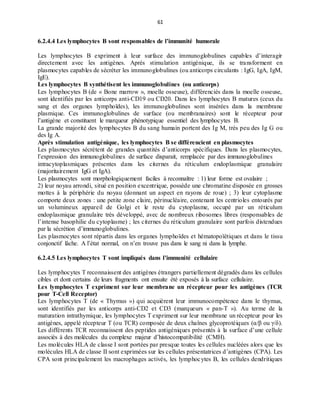 61
6.2.4.4 Les lymphocytes B sont responsables de l’immunité humorale
Les lymphocytes B expriment à leur surface des immunoglobulines capables d’interagir
directement avec les antigènes. Après stimulation antigénique, ils se transforment en
plasmocytes capables de sécréter les immunoglobulines (ou anticorps circulants : IgG, IgA, IgM,
IgE).
Les lymphocytes B synthétisent les immunoglobulines (ou anticorps)
Les lymphocytes B (de « Bone marrow », moelle osseuse), différenciés dans la moelle osseuse,
sont identifiés par les anticorps anti-CD19 ou CD20. Dans les lymphocytes B matures (ceux du
sang et des organes lymphoïdes), les immunoglobulines sont insérées dans la membrane
plasmique. Ces immunoglobulines de surface (ou membranaires) sont le récepteur pour
l’antigène et constituent le marqueur phénotypique essentiel des lymphocytes B.
La grande majorité des lymphocytes B du sang humain portent des Ig M, très peu des Ig G ou
des Ig A.
Après stimulation antigénique, les lymphocytes B se différencient en plasmocytes
Les plasmocytes sécrètent de grandes quantités d’anticorps spécifiques. Dans les plasmocytes,
l’expression des immunoglobulines de surface disparait, remplacée par des immunoglobulines
intracytoplasmiques présentes dans les citernes du réticulum endoplasmique granulaire
(majoritairement IgG et IgA).
Les plasmocytes sont morphologiquement faciles à reconnaître : 1) leur forme est ovalaire ;
2) leur noyau arrondi, situé en position excentrique, possède une chromatine disposée en grosses
mottes à la périphérie du noyau (donnant un aspect en rayons de roue) ; 3) leur cytoplasme
comporte deux zones : une petite zone claire, périnucléaire, contenant les centrioles entourés par
un volumineux appareil de Golgi et le reste du cytoplasme, occupé par un réticulum
endoplasmique granulaire très développé, avec de nombreux ribosomes libres (responsables de
l’intense basophilie du cytoplasme) ; les citernes du réticulum granulaire sont parfois distendues
par la sécrétion d’immunoglobulines.
Les plasmocytes sont répartis dans les organes lymphoïdes et hématopoïétiques et dans le tissu
conjonctif lâche. A l’état normal, on n’en trouve pas dans le sang ni dans la lymphe.
6.2.4.5 Les lymphocytes T sont impliqués dans l’immunité cellulaire
Les lymphocytes T reconnaissent des antigènes étrangers partiellement dégradés dans les cellules
cibles et dont certains de leurs fragments ont ensuite été exposés à la surface cellulaire.
Les lymphocytes T expriment sur leur membrane un récepteur pour les antigènes (TCR
pour T-Cell Receptor)
Les lymphocytes T (de « Thymus ») qui acquièrent leur immunocompétence dans le thymus,
sont identifiés par les anticorps anti-CD2 et CD3 (marqueurs « pan-T »). Au terme de la
maturation intrathymique, les lymphocytes T expriment sur leur membrane un récepteur pour les
antigènes, appelé récepteur T (ou TCR) composée de deux chaînes glycoprotéiques (α/β ou γ/δ).
Les différents TCR reconnaissent des peptides antigéniques présentés à la surface d’une cellule
associés à des molécules du complexe majeur d’histocompatibilité (CMH).
Les molécules HLA de classe I sont portées par presque toutes les cellules nucléées alors que les
molécules HLA de classe II sont exprimées sur les cellules présentatrices d’antigènes (CPA). Les
CPA sont principalement les macrophages activés, les lymphocytes B, les cellules dendritiques
 