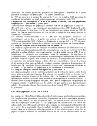 62
folliculaires des centres germinatifs ganglionnaires (interagissant Langerhans de la peau)
présentant les antigènes aux lymphocytes T, les cellules endothéliales.
Le TCR est associé à la surface du lymphocyte T avec le complexe CD3 qui assure la
transduction intracellulaire du signal après reconnaissance de l’antigène par le TCR.
L’expression des corécepteurs CD4 ou CD8 permet d’identifier les sous-populations
lymphocytaires T (auxiliaires et cytotoxiques)
Après maturation thymique, les lymphocytes expriment soit le CD4, lymphocytes T auxiliaires
(T4 ou Th pour « helpers ») qui reconnaissent un antigène associé au CMH de classe II, soit le
CD8, lymphocytes T cytotoxiques (ou T8) qui reconnaissent un antigène associé au CMH de
classe I. Le CD4 est aussi le récepteur du virus du sida, ce qui permet à ce virus d’infecter les
lymphocytes T auxiliaires.
Les protéines transmembranaires CD4 et CD8 sont des récepteurs accessoires (ou
costimulateurs) qui se lient à la partie non variable du CMH et stabilise l’interaction
TCR/complexes peptide-CMH. L’adhésion cellulaire entre le lymphocyte T et la CPA est encore
renforcée par l’association de molécules d’adhérence accessoires présentes sur les deux cellules.
Les antigènes exogènes activent les lymphocytes auxiliaires T4
Les antigènes exogènes (comme les antigènes microbiens), internalisés par endocytose dans les
CPA sont fragmentés en peptides dont le plus immunogène est couplé à une molécule CMH-II et
présenté à la surface cellulaire. La reconnaissance du complexe peptide exogène-CMH II par les
lymphocytes T4, déclenche une prolifération clonale de lymphocytes T4 spécifiques de
l’antigène reconnu. Ces lymphocytes auxiliaires ne détruisent pas directement les cellules cibles
portant les antigènes exogènes, mais sécrétent des médiateurs locaux (lymphokines, interleukines
ou cytokines) qui stimulent d’autres cellules effectrices (macrophages, cellules B activées)
dirigée contre le même antigène. Selon les cytokines produites, on distingue deux sous-types de
lymphocytes T4 : les cellules Th1 qui stimulent les lymphocytes T cytotoxiques spécifiques, et
les cellules Th2 qui stimulent les lymphocytes B, les éosinophiles et les mastocytes.
Les antigènes endogènes activent les lymphocytes cytotoxiques T8
Les antigènes endogènes sont des protéines synthétisées par la cellule elle-même, à partir de son
propre génome (antigène cancéreux) ou d’un génome viral (antigène viral). Les lymphocytes T
cytotoxiques détruisent directement les cellules cibles. Un fragment de l’antigène endogène,
synthétisé par la cellule, est couplé à une molécule CMH-I et présenté à la surface cellulaire. La
reconnaissance du complexe peptide endogène-CMH I par les lymphocytes T8 spécifiques de
l’antigène, entraîne l’autodestruction de la cellule cible par sécrétion dans l’environnement
cellulaire de molécules induisant l’apoptose (comme la perforine, le TNFβ, les sérines protéases,
les granzymes).
6.2.4.6 Les lymphocytes NK ne sont ni T ni B
Les lymphocytes NK (« Natural Killers ») sont des lymphocytes de grande taille, contenant dans
leur cytoplasme des granulations azurophiles. Ils possèdent une activité cytotoxique spontanée
sur des cibles tumorales ou infectées par des virus. Leur mécanisme d’action est différent de
celui des lymphocytes cytotoxiques T8. Les lymphocytes NK reconnaissent à la surface des
autres cellules un double signal : activateur (glycoconjugué membranaire) et inhibiteur (peptide
du « soi ») de la cytotoxicité. Dans les cellules normales, la reconnaissance d’un peptide
caractéristique du « soinormal» inhibe la cytotoxicité. Si une cellule exprime à sa surface un
peptide étranger (« non-soi » sur une cellule infectée par un virus ou « soi anormal » sur une
 