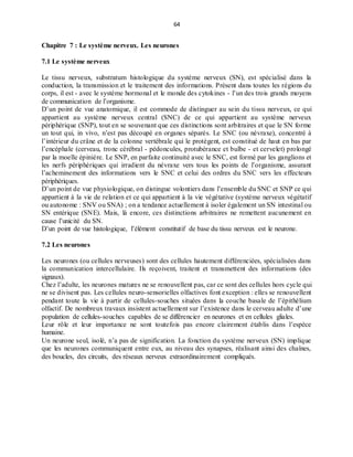 64
Chapitre 7 : Le système nerveux. Les neurones
7.1 Le système nerveux
Le tissu nerveux, substratum histologique du système nerveux (SN), est spécialisé dans la
conduction, la transmission et le traitement des informations. Présent dans toutes les régions du
corps, il est - avec le système hormonal et le monde des cytokines - l’un des trois grands moyens
de communication de l’organisme.
D’un point de vue anatomique, il est commode de distinguer au sein du tissu nerveux, ce qui
appartient au système nerveux central (SNC) de ce qui appartient au système nerveux
périphérique (SNP), tout en se souvenant que ces distinctions sont arbitraires et que le SN forme
un tout qui, in vivo, n’est pas découpé en organes séparés. Le SNC (ou névraxe), concentré à
l’intérieur du crâne et de la colonne vertébrale qui le protègent, est constitué de haut en bas par
l’encéphale (cerveau, tronc cérébral - pédoncules, protubérance et bulbe - et cervelet) prolongé
par la moelle épinière. Le SNP, en parfaite continuité avec le SNC, est formé par les ganglions et
les nerfs périphériques qui irradient du névraxe vers tous les points de l’organisme, assurant
l’acheminement des informations vers le SNC et celui des ordres du SNC vers les effecteurs
périphériques.
D’un point de vue physiologique, on distingue volontiers dans l’ensemble du SNC et SNP ce qui
appartient à la vie de relation et ce qui appartient à la vie végétative (système nerveux végétatif
ou autonome : SNV ou SNA) ; on a tendance actuellement à isoler également un SN intestinal ou
SN entérique (SNE). Mais, là encore, ces distinctions arbitraires ne remettent aucunement en
cause l’unicité du SN.
D’un point de vue histologique, l’élément constitutif de base du tissu nerveux est le neurone.
7.2 Les neurones
Les neurones (ou cellules nerveuses) sont des cellules hautement différenciées, spécialisées dans
la communication intercellulaire. Ils reçoivent, traitent et transmettent des informations (des
signaux).
Chez l’adulte, les neurones matures ne se renouvellent pas, car ce sont des cellules hors cycle qui
ne se divisent pas. Les cellules neuro-sensorielles olfactives font exception : elles se renouvellent
pendant toute la vie à partir de cellules-souches situées dans la couche basale de l’épithélium
olfactif. De nombreux travaux insistent actuellement sur l’existence dans le cerveau adulte d’une
population de cellules-souches capables de se différencier en neurones et en cellules gliales.
Leur rôle et leur importance ne sont toutefois pas encore clairement établis dans l’espèce
humaine.
Un neurone seul, isolé, n’a pas de signification. La fonction du système nerveux (SN) implique
que les neurones communiquent entre eux, au niveau des synapses, réalisant ainsi des chaînes,
des boucles, des circuits, des réseaux nerveux extraordinairement compliqués.
 