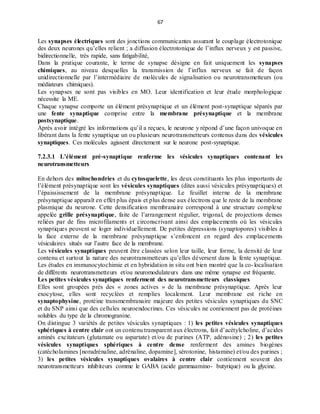 67
Les synapses électriques sont des jonctions communicantes assurant le couplage électrotonique
des deux neurones qu’elles relient ; a diffusion électrotonique de l’influx nerveux y est passive,
bidirectionnelle, très rapide, sans fatigabilité,
Dans la pratique courante, le terme de synapse désigne en fait uniquement les synapses
chimiques, au niveau desquelles la transmission de l’influx nerveux se fait de façon
unidirectionnelle par l’intermédiaire de molécules de signalisation ou neurotransmetteurs (ou
médiateurs chimiques).
Les synapses ne sont pas visibles en MO. Leur identification et leur étude morphologique
nécessite la ME.
Chaque synapse comporte un élément présynaptique et un élément post-synaptique séparés par
une fente synaptique comprise entre la membrane présynaptique et la membrane
postsynaptique.
Après avoir intégré les informations qu’il a reçues, le neurone y répond d’une façon univoque en
libérant dans la fente synaptique un ou plusieurs neurotransmetteurs contenus dans des vésicules
synaptiques. Ces molécules agissent directement sur le neurone post-synaptique.
7.2.3.1 L’élément pré-synaptique renferme les vésicules synaptiques contenant les
neurotransmetteurs
En dehors des mitochondries et du cytosquelette, les deux constituants les plus importants de
l’élément présynaptique sont les vésicules synaptiques (dites aussi vésicules présynaptiques) et
l’épaississement de la membrane présynaptique. Le feuillet interne de la membrane
présynaptique apparaît en effet plus épais et plus dense aux électrons que le reste de la membrane
plasmique du neurone. Cette densification membranaire correspond à une structure complexe
appelée grille présynaptique, faite de l’arrangement régulier, trigonal, de projections denses
reliées par de fins microfilaments et circonscrivant ainsi des emplacements où les vésicules
synaptiques peuvent se loger individuellement. De petites dépressions (synaptopores) visibles à
la face externe de la membrane présynaptique s’enfoncent en regard des emplacements
vésiculaires situés sur l’autre face de la membrane.
Les vésicules synaptiques peuvent être classées selon leur taille, leur forme, la densité de leur
contenu et surtout la nature des neurotransmetteurs qu’elles déversent dans la fente synaptique.
Les études en immunocytochimie et en hybridation in situ ont bien montré que la co-localisation
de différents neurotransmetteurs et/ou neuromodulateurs dans une même synapse est fréquente.
Les petites vésicules synaptiques renferment des neurotransmetteurs classiques
Elles sont groupées près des « zones actives » de la membrane présynaptique. Après leur
exocytose, elles sont recyclées et remplies localement. Leur membrane est riche en
synaptophysine, protéine transmembranaire majeure des petites vésicules synaptiques du SNC
et du SNP ainsi que des cellules neuroendocrines. Ces vésicules ne contiennent pas de protéines
solubles du type de la chromogranine.
On distingue 3 variétés de petites vésicules synaptiques : 1) les petites vésicules synaptiques
sphériques à centre clair ont un contenu transparent aux électrons, fait d’acétylcholine, d’acides
aminés excitateurs (glutamate ou aspartate) et/ou de purines (ATP, adénosine) ; 2) les petites
vésicules synaptiques sphériques à centre dense renferment des amines biogènes
(catécholamines [noradrénaline, adrénaline, dopamine], sérotonine, histamine) et/ou des purines ;
3) les petites vésicules synaptiques ovalaires à centre clair contiennent souvent des
neurotransmetteurs inhibiteurs comme le GABA (acide gammaamino- butyrique) ou la glycine.
 
