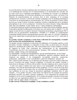 68
Le cycle des petites vésicules synaptiques dans la terminaison nerveuse requiert successivement :
1) le remplissage des vésicules avec le neurotransmetteur, 2) la translocation des vésicules vers
les zones actives de la membrane présynaptique, 3) l’arrimage des vésicules à la membrane
plasmique présynaptique, 4) la fusion des membranes avec ouverture de « pores » de fusion, 5) la
libération du neurotransmetteur par exocytose dans la fente synaptique, 6) le recyclage
membranaire des vésicules. La fusion des vésicules synaptiques avec la membrane plasmique et
l’exocytose du neurotransmetteur sont déclenchées par l’arrivée du potentiel d’action (influx
nerveux) qui, lorsqu’il atteint l’extrémité synaptique, entraîne la dépolarisation de la membrane
présynaptique et, par voie de conséquence, l’ouverture des canaux calciques voltage-dépendants
situés dans cette membrane et donc l’entrée de Ca++ dans la terminaison présynaptique.
Le mécanisme intime par lequel le neurotransmetteur est libéré dans la fente synaptique répond à
la description générale du phénomène d’exocytose qui a été exposée dans le chapitre 3. Le rôle
majeur est donc dévolu au complexe formé par l’interaction des protéines cytoplasmiques NSF et
SNAPs avec les glycoprotéines membranaires v-SNAREs et t- SNAREs. La synaptotagmine
(calmodulin-binding protéine transmembranaire présente dans toutes les vésicules synaptiques)
joue un rôle majeur dans le déclenchement du processus d’exocytose par le Ca++ entré dans la
cellule.
Les grandes vésicules synaptiques à centre dense renferment des neuropeptides, éventuelle
ment associés à des neurotransmetteurs classiques
Les grandes vésicules synaptiques à centre dense sont sphériques, d’un diamètre supérieur à celui
des petites vésicules synaptiques et contiennent en leur centre un grain dense aux électrons
séparé de la membrane par un halo clair. Elles sont produites dans le corps cellulaire au niveau
de l’appareil de Golgi. Elles contiennent des neurohormones ou des neuropeptides,
éventuellement associés à des neurotransmetteurs classiques. Elles contiennent également des
protéines solubles du type de la chromogranine.
Les neuropeptides sont plus des neuromodulateurs que des neurotransmetteurs au sens propre.
On distingue les neuropeptides opioïdes (ou endorphines), agonistes endogènes naturels des
récepteurs aux opiacés, et les neuropeptides non-opioïdes (ocytocine, vasopressine,
somatostatine, neuropeptide Y, etc). Leur libération à partir des terminaisons nerveuses du
SNC a plus de points communs avec la libération des hormones à partir des cellules endocrines
qu’avec l’exocytose des petites vésicules synaptiques. L’exocytose des grandes vésicules à
centre dense se distingue en effet de celle des petites vésicules synaptiques par au moins 4 points
: 1) elles sont situées à distance des zones actives et les neuropeptides sont libérés de façon
ectopique, c’est à dire pas directement dans la fente synaptique ; 2) il n’y a pas de recyclage local
des grandes vésicules à centre dense dans les extrémités présynaptiques, car les neuropeptides
sont synthétisés de novo par clivage de précurseurs peptidiques synthétisés dans le corps
cellulaire ; 3) Les grandes vésicules à centre dense sont dépourvues de la plupart des protéines
spécifiques associées aux petites vésicules synaptiques, ou en contiennent des quantités bien
moindres (c’est le cas de la synaptophysine) ; 4) Le contenu des grandes vésicules à centre dense
est libéré par une augmentation globale de la concentration en Ca++ et non par un couplage
localisé entre les canaux calcium et l’exocytose.
Le plus souvent, l’élément pré-synaptique est une terminaison axonale
 
