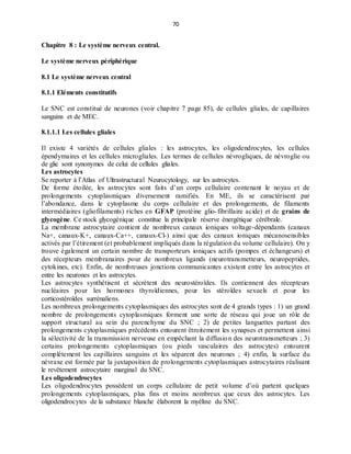 70
Chapitre 8 : Le système nerveux central.
Le système nerveux périphérique
8.1 Le système nerveux central
8.1.1 Eléments constitutifs
Le SNC est constitué de neurones (voir chapitre 7 page 85), de cellules gliales, de capillaires
sanguins et de MEC.
8.1.1.1 Les cellules gliales
Il existe 4 variétés de cellules gliales : les astrocytes, les oligodendrocytes, les cellules
épendymaires et les cellules microgliales. Les termes de cellules névrogliques, de névroglie ou
de glie sont synonymes de celui de cellules gliales.
Les astrocytes
Se reporter à l’Atlas of Ultrastructural Neurocytology, sur les astrocytes.
De forme étoilée, les astrocytes sont faits d’un corps cellulaire contenant le noyau et de
prolongements cytoplasmiques diversement ramifiés. En ME, ils se caractérisent par
l’abondance, dans le cytoplasme du corps cellulaire et des prolongements, de filaments
intermédiaires (gliofilaments) riches en GFAP (protéine glio-fibrillaire acide) et de grains de
glycogène. Ce stock glycogénique constitue la principale réserve énergétique cérébrale.
La membrane astrocytaire contient de nombreux canaux ioniques voltage-dépendants (canaux
Na+, canaux-K+, canaux-Ca++, canaux-Cl-) ainsi que des canaux ioniques mécanosensibles
activés par l’étirement (et probablement impliqués dans la régulation du volume cellulaire). On y
trouve également un certain nombre de transporteurs ioniques actifs (pompes et échangeurs) et
des récepteurs membranaires pour de nombreux ligands (neurotransmetteurs, neuropeptides,
cytokines, etc). Enfin, de nombreuses jonctions communicantes existent entre les astrocytes et
entre les neurones et les astrocytes.
Les astrocytes synthétisent et sécrètent des neurostéroïdes. Ils contiennent des récepteurs
nucléaires pour les hormones thyroïdiennes, pour les stéroïdes sexuels et pour les
corticostéroïdes surrénaliens.
Les nombreux prolongements cytoplasmiques des astrocytes sont de 4 grands types : 1) un grand
nombre de prolongements cytoplasmiques forment une sorte de réseau qui joue un rôle de
support structural au sein du parenchyme du SNC ; 2) de petites languettes partant des
prolongements cytoplasmiques précédents entourent étroitement les synapses et permettent ainsi
la sélectivité de la transmission nerveuse en empêchant la diffusion des neurotransmetteurs ; 3)
certains prolongements cytoplasmiques (ou pieds vasculaires des astrocytes) entourent
complètement les capillaires sanguins et les séparent des neurones ; 4) enfin, la surface du
névraxe est formée par la juxtaposition de prolongements cytoplasmiques astrocytaires réalisant
le revêtement astrocytaire marginal du SNC.
Les oligodendrocytes
Les oligodendrocytes possèdent un corps cellulaire de petit volume d’où partent quelques
prolongements cytoplasmiques, plus fins et moins nombreux que ceux des astrocytes. Les
oligodendrocytes de la substance blanche élaborent la myéline du SNC.
 