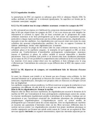 72
8.1.2 L’organisation tissulaire
Le parenchyme du SNC est organisé en substance grise (SG) et substance blanche (SB). Sa
surface profonde est bordée par le revêtement épendymaire. Sa superficie est formée par le
revêtement astrocytaire marginal.
8.1.2.1 La SG contient tous les corps cellulaires neuronaux et toutes les synapses du SNC
La SG correspond aux régions où s’établissent les connexions interneuronales (synapses). C’est
dans la SG que siègent toutes les synapses du SNC. C’est à son niveau que sont intégrées les
informations et construit le signal. Elle est donc constituée par le groupement des corps
cellulaires neuronaux et de leurs prolongements qui se fait suivant une organisation spatiale
particulière à chaque région (architectonie), par des cellules gliales (astrocytes, oligodendrocytes,
microglie) et par des capillaires. Les oligodendrocytes sont souvent situés tout contre les corps
cellulaires des neurones (oligodendrocytes satellites). De ce fait, on suppose l’existence de
relations métaboliques étroites entre oligodendrocytes et neurones.
On appelle neuropile les plages de SG situées entre les corps cellulaires neuronaux, les corps
cellulaires gliaux et les capillaires sanguins ; le neuropile, tel qu’il apparaît en ME, est donc
constitué par l’enchevêtrement d’innombrables prolongements cytoplasmiques neuronaux
(axones et dendrites) et gliaux, de calibre variable et souvent impossibles à identifier
précisément. Tous ces éléments sont jointifs et ne laissent entre leurs membranes plasmiques
qu’un espace de 20 à 25 nm qui définit le compartiment extra-cellulaire de la SG (voir plus haut).
Les neurones n’ont aucun contact direct avec les capillaires et leurs échanges avec le sang
s’effectuent par l’intermédiaire des astrocytes ou par diffusion dans la MEC des espaces extra-
cellulaires.
8.1.2.2 La SB, dépourvue de synapses, est essentiellement faite de faisceaux d’axones
myélinisés
Là aussi, les éléments sont jointifs et ne laissent que peu d’espace extra-cellulaire. Le fait
structural dominant est le groupement en faisceaux des axones myélinisés. Les cellules gliales
(astrocytes, oligodendrocytes, microglie) sont groupées entre ces faisceaux ou allongées suivant
leur axe longitudinal.
Les capillaires sanguins sont peu nombreux. La SB est avant tout un organe de conduction et son
organisation très différente de celle de la SG va de pair avec une activité métabolique moindre.
Dans la SB, les oligodendrocytes forment la myéline
Disposés entre les fibres nerveuses myélinisées, les oligodendrocytes assurent la formation de la
myéline du SNC par l’enroulement de leurs prolongements cytoplasmiques autour des axones.
La structure membranaire régulièrement spiralée et périodique de la myéline s’explique par cet
enroulement et par l’accolement consécutif des membranes plasmiques des prolongements
cytoplasmiques oligodendrogliaux. L’oligodendrocyte envoie un certain nombre de
prolongements qui s’enroulent autour des axones adjacents. Ainsi un oligodendrocyte myélinise
en moyenne une quarantaine d’internodes situés sur des fibres nerveuses différentes dans le
système nerveux central. Les oligodendrocytes enroulent leur propre membrane plasmique en
couches superposées qui forment une spirale serrée autour de l’axone sur un segment de fibre
nerveuse appelée internode (ou segment interannulaire), séparé des internodes adjacents par les
 