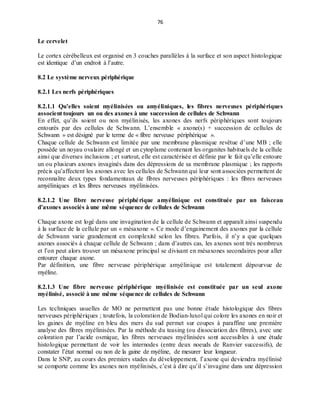 76
Le cervelet
Le cortex cérébelleux est organisé en 3 couches parallèles à la surface et son aspect histologique
est identique d’un endroit à l’autre.
8.2 Le système nerveux périphérique
8.2.1 Les nerfs périphériques
8.2.1.1 Qu’elles soient myélinisées ou amyéliniques, les fibres nerveuses périphériques
associent toujours un ou des axones à une succession de cellules de Schwann
En effet, qu’ils soient ou non myélinisés, les axones des nerfs périphériques sont toujours
entourés par des cellules de Schwann. L’ensemble « axone(s) + succession de cellules de
Schwann » est désigné par le terme de « fibre nerveuse périphérique ».
Chaque cellule de Schwann est limitée par une membrane plasmique revêtue d’une MB ; elle
possède un noyau ovalaire allongé et un cytoplame contenant les organites habituels de la cellule
ainsi que diverses inclusions ; et surtout, elle est caractérisée et définie par le fait qu’elle entoure
un ou plusieurs axones invaginés dans des dépressions de sa membrane plasmique ; les rapports
précis qu’affectent les axones avec les cellules de Schwann qui leur sont associées permettent de
reconnaître deux types fondamentaux de fibres nerveuses périphériques : les fibres nerveuses
amyéliniques et les fibres nerveuses myélinisées.
8.2.1.2 Une fibre nerveuse périphérique amyélinique est constituée par un faisceau
d’axones associés à une même séquence de cellules de Schwann
Chaque axone est logé dans une invagination de la cellule de Schwann et apparaît ainsi suspendu
à la surface de la cellule par un « mésaxone ». Ce mode d’engainement des axones par la cellule
de Schwann varie grandement en complexité selon les fibres. Parfois, il n’y a que quelques
axones associés à chaque cellule de Schwann ; dans d’autres cas, les axones sont très nombreux
et l’on peut alors trouver un mésaxone principal se divisant en mésaxones secondaires pour aller
entourer chaque axone.
Par définition, une fibre nerveuse périphérique amyélinique est totalement dépourvue de
myéline.
8.2.1.3 Une fibre nerveuse périphérique myélinisée est constituée par un seul axone
myélinisé, associé à une même séquence de cellules de Schwann
Les techniques usuelles de MO ne permettent pas une bonne étude histologique des fibres
nerveuses périphériques ; toutefois, la coloration de Bodian-luxol qui colore les axones en noir et
les gaines de myéline en bleu des mers du sud permet sur coupes à paraffine une première
analyse des fibres myélinisées. Par la méthode du teasing (ou dissociation des fibres), avec une
coloration par l’acide osmique, les fibres nerveuses myélinisées sont accessibles à une étude
histologique permettant de voir les internodes (entre deux noeuds de Ranvier successifs), de
constater l’état normal ou non de la gaine de myéline, de mesurer leur longueur.
Dans le SNP, au cours des premiers stades du développement, l’axone qui deviendra myélinisé
se comporte comme les axones non myélinisés, c’est à dire qu’il s’invagine dans une dépression
 