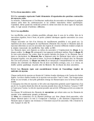 80
9.2 Les tissus musculaires striés
9.2.1 Le sarcomère représente l’unité élémentaire d’organisation des protéines contractiles
des myocytes striés
La structure, l’ultrastructure et l’architecture moléculaire du sarcomère est identique (à quelques
nuances près) dans les cardiomyocytes et les cellules musculaires striées squelettiques.
Cependant, même quand des molécules portent le même nom dans les deux types de myocytes
striés, il s’agit souvent d’isoformes différentes.
9.2.1.1 Les myofibrilles
Les myofibrilles sont des cylindres parallèles allongés dans le sens de la cellule, faits de la
succession régulière, bout à bout, de petits cylindres identiques appelés sarcomères (ou cases
musculaires).
Chaque sarcomère est fait d’un faisceau de myofilaments parallèles à son grand axe. La
répartition des deux contingents de myofilaments (filaments fins d’actine et filaments épais de
myosine) détermine au sein du sarcomère des régions de structure différente rendant compte de
la striation transversale des myofibrilles bien visible en MO.
Les filaments épais sont disposés au milieu du sarcomère à l’emplacement du disque A ou
disque sombre. Le disque M correspond à leur apparent renflement médian. Dans le disque H,
ils sont seuls présents. Par contre, dans les parties latérales du disque A, les filaments fins et
épais se chevauchent, les filaments fins se disposant entre les filaments épais selon un mode
hexagonal régulier, avec des ponts d’union. Au niveau du disque I ou disque clair, les filaments
fins sont seuls présents. Le disque (ou strie) Z est marqué par l’interpénétration sur une faible
distance des extrémités des filaments fins de deux sarcomères contigus, avec, à ce niveau, un
double système quadratique de ponts entre les filaments fins de chacun des deux sarcomères.
9.2.1.2 Les filaments épais sont essentiellement formés de l’assemblage régulier de
molécules de myosine
Chaque molécule de myosine est formée de 2 chaînes lourdes identiques et de 2 paires de chaînes
légères. Les deux chaînes lourdes de la myosine sont accolées l’une à l’autre : leur longue queue
forme un axe torsadé, et leur pôle globulaire émerge du filament épais sous la forme d’une tête
double.
L’émergence des têtes de myosine se fait selon une disposition générale ayant l’apparence d’un
pas de vis. La partie distale des têtes de myosine possède deux sites de fixation, l’un pour l’ATP
et l’autre pour l’actine. La tête de myosine possède une activité ATPasique activée au contact de
l’actine.
Les disques M renferment des filaments de myomésine qui relient entre eux les filaments de
myosine et les maintiennent groupés en faisceaux.
La titine (ou connectine) est un filament protéique qui, dans chaque demi-sarcomère, relie
chaque filament épais à la strie Z. Composant « élastique », elle maintient l’alignement des
filaments épais et oppose une résistance à l’étirement excessif du sarcomère. Elle s’étend de la
strie Z jusqu’à la strie M.
 