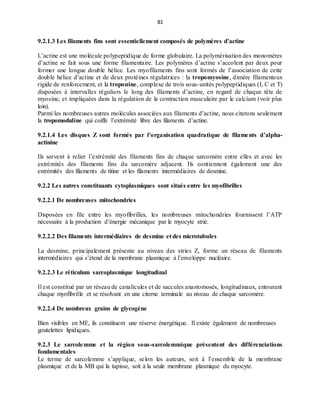 81
9.2.1.3 Les filaments fins sont essentiellement composés de polymères d’actine
L’actine est une molécule polypeptidique de forme globulaire. La polymérisation des monomères
d’actine se fait sous une forme filamentaire. Les polymères d’actine s’accolent par deux pour
former une longue double hélice. Les myofilaments fins sont formés de l’association de cette
double hélice d’actine et de deux protéines régulatrices : la tropomyosine, dimère filamenteux
rigide de renforcement, et la troponine, complexe de trois sous-unités polypeptidiques (I, C et T)
disposées à intervalles réguliers le long des filaments d’actine, en regard de chaque tête de
myosine, et impliquées dans la régulation de la contraction musculaire par le calcium (voir plus
loin).
Parmi les nombreuses autres molécules associées aux filaments d’actine, nous citerons seulement
la tropomoduline qui coiffe l’extrémité libre des filaments d’actine.
9.2.1.4 Les disques Z sont formés par l’organisation quadratique de filaments d’alpha-
actinine
Ils servent à relier l’extrémité des filaments fins de chaque sarcomère entre elles et avec les
extrémités des filaments fins du sarcomère adjacent. Ils contiennent également une des
extrémités des filaments de titine et les filaments intermédiaires de desmine.
9.2.2 Les autres constituants cytoplasmiques sont situés entre les myofibrilles
9.2.2.1 De nombreuses mitochondries
Disposées en file entre les myofibrilles, les nombreuses mitochondries fournissent l’ATP
nécessaire à la production d’énergie mécanique par le myocyte strié.
9.2.2.2 Des filaments intermédiaires de desmine et des microtubules
La desmine, principalement présente au niveau des stries Z, forme un réseau de filaments
intermédiaires qui s’étend de la membrane plasmique à l’enveloppe nucléaire.
9.2.2.3 Le réticulum sarcoplasmique longitudinal
Il est constitué par un réseau de canalicules et de saccules anastomosés, longitudinaux, entourant
chaque myofibrille et se résolvant en une citerne terminale au niveau de chaque sarcomère.
9.2.2.4 De nombreux grains de glycogène
Bien visibles en ME, ils constituent une réserve énergétique. Il existe également de nombreuses
goutelettes lipidiques.
9.2.3 Le sarcolemme et la région sous-sarcolemmique présentent des différenciations
fondamentales
Le terme de sarcolemme s’applique, selon les auteurs, soit à l’ensemble de la membrane
plasmique et de la MB qui la tapisse, soit à la seule membrane plasmique du myocyte.
 