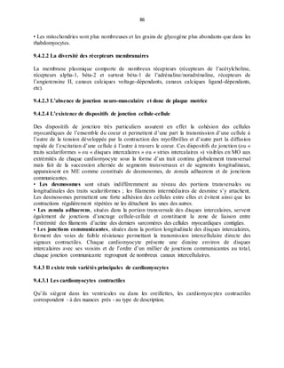 86
• Les mitochondries sont plus nombreuses et les grains de glycogène plus abondants que dans les
rhabdomyocytes.
9.4.2.2 La diversité des récepteurs membranaires
La membrane plasmique comporte de nombreux récepteurs (récepteurs de l’acétylcholine,
récepteurs alpha-1, béta-2 et surtout béta-1 de l’adrénaline/noradrénaline, récepteurs de
l’angiotensine II, canaux calciques voltage-dépendants, canaux calciques ligand-dépendants,
etc).
9.4.2.3 L’absence de jonction neuro-musculaire et donc de plaque motrice
9.4.2.4 L’existence de dispositifs de jonction cellule-cellule
Des dispositifs de jonction très particuliers assurent en effet la cohésion des cellules
myocardiques de l’ensemble du coeur et permettent d’une part la transmission d’une cellule à
l’autre de la tension développée par la contraction des myofibrilles et d’autre part la diffusion
rapide de l’excitation d’une cellule à l’autre à travers le coeur. Ces dispositifs de jonction (ou «
traits scalariformes » ou « disques intercalaires » ou « stries intercalaires ») visibles en MO aux
extrémités de chaque cardiomyocyte sous la forme d’un trait continu globalement transversal
mais fait de la succession alternée de segments transversaux et de segments longitudinaux,
apparaissent en ME comme constitués de desmosomes, de zonula adhaerens et de jonctions
communicantes.
• Les desmosomes sont situés indifféremment au niveau des portions transversales ou
longitudinales des traits scalariformes ; les filaments intermédiaires de desmine s’y attachent.
Les desmosomes permettent une forte adhésion des cellules entre elles et évitent ainsi que les
contractions régulièrement répétées ne les détachent les unes des autres.
• Les zonula adhaerens, situées dans la portion transversale des disques intercalaires, servent
également de jonctions d’ancrage cellule-cellule et constituent la zone de liaison entre
l’extrémité des filaments d’actine des derniers sarcomères des cellules myocardiques contigües.
• Les jonctions communicantes, situées dans la portion longitudinale des disques intercalaires,
forment des voies de faible résistance permettant la transmission intercellulaire directe des
signaux contractiles. Chaque cardiomyocyte présente une dizaine environ de disques
intercalaires avec ses voisins et de l’ordre d’un millier de jonctions communicantes au total,
chaque jonction communicante regroupant de nombreux canaux intercellulaires.
9.4.3 Il existe trois variétés principales de cardiomyocytes
9.4.3.1 Les cardiomyocytes contractiles
Qu’ils siègent dans les ventricules ou dans les oreillettes, les cardiomyocytes contractiles
correspondent - à des nuances près - au type de description.
 