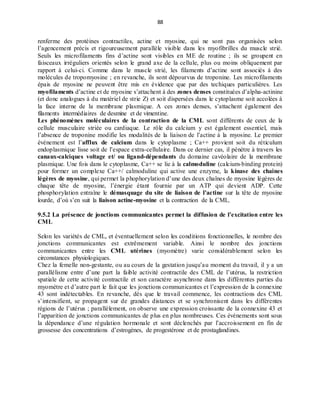 88
renferme des protéines contractiles, actine et myosine, qui ne sont pas organisées selon
l’agencement précis et rigoureusement parallèle visible dans les myofibrilles du muscle strié.
Seuls les microfilaments fins d’actine sont visibles en ME de routine ; ils se groupent en
faisceaux irréguliers orientés selon le grand axe de la cellule, plus ou moins obliquement par
rapport à celui-ci. Comme dans le muscle strié, les filaments d’actine sont associés à des
molécules de tropomyosine ; en revanche, ils sont dépourvus de troponine. Les microfilaments
épais de myosine ne peuvent être mis en évidence que par des techiques particulières. Les
myofilaments d’actine et de myosine s’attachent à des zones denses constituées d’alpha-actinine
(et donc analogues à du matériel de strie Z) et soit dispersées dans le cytoplasme soit accolées à
la face interne de la membrane plasmique. A ces zones denses, s’attachent également des
filaments intermédiaires de desmine et de vimentine.
Les phénomènes moléculaires de la contraction de la CML sont différents de ceux de la
cellule musculaire striée ou cardiaque. Le rôle du calcium y est également essentiel, mais
l’absence de troponine modifie les modalités de la liaison de l’actine à la myosine. Le premier
événement est l’afflux de calcium dans le cytoplasme ; Ca++ provient soit du réticulum
endoplasmique lisse soit de l’espace extra-cellulaire. Dans ce dernier cas, il pénètre à travers les
canaux-calciques voltage et/ ou ligand-dépendants du domaine cavéolaire de la membrane
plasmique. Une fois dans le cytoplasme, Ca++ se lie à la calmoduline (calcium-binding protein)
pour former un complexe Ca++/ calmoduline qui active une enzyme, la kinase des chaines
légères de myosine, qui permet la phophorylation d’une des deux chaînes de myosine légères de
chaque tête de myosine, l’énergie étant fournie par un ATP qui devient ADP. Cette
phosphorylation entraîne le démasquage du site de liaison de l’actine sur la tête de myosine
lourde, d’où s’en suit la liaison actine-myosine et la contraction de la CML.
9.5.2 La présence de jonctions communicantes permet la diffusion de l’excitation entre les
CML
Selon les variétés de CML, et éventuellement selon les conditions fonctionnelles, le nombre des
jonctions communicantes est extrêmement variable. Ainsi le nombre des jonctions
communicantes entre les CML utérines (myomètre) varie considérablement selon les
circonstances physiologiques.
Chez la femelle non-gestante, ou au cours de la gestation jusqu’au moment du travail, il y a un
parallélisme entre d’une part la faible activité contractile des CML de l’utérus, la restriction
spatiale de cette activité contractile et son caractère asynchrone dans les différentes parties du
myomètre et d’autre part le fait que les jonctions communicantes et l’expression de la connexine
43 sont indétectables. En revanche, dès que le travail commence, les contractions des CML
s’intensifient, se propagent sur de grandes distances et se synchronisent dans les différentes
régions de l’utérus ; parallèlement, on observe une expression croissante de la connexine 43 et
l’apparition de jonctions communicantes de plus en plus nombreuses. Ces événements sont sous
la dépendance d’une régulation hormonale et sont déclenchés par l’accroissement en fin de
grossesse des concentrations d’estrogènes, de progestérone et de prostaglandines.
 