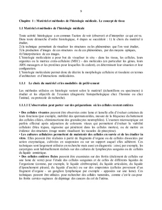 9
Chapitre 1 : Matériel et méthodes de l’histologie médicale. Le concept de tissu
1.1 Matériel et méthodes de l’histologie médicale
Toute activité histologique a en commun l’action de voir (observer) et d’interpréter ce qui est vu.
Dans toute démarche d’ordre histologique, 4 étapes se succèdent : 1) le choix du matériel à
étudier,
2) la technique permettant de visualiser les structures ou les phénomènes que l’on veut étudier,
3) la production d’images de ces structures ou de ces phénomènes, par des moyens optiques,
4) l’interprétation de ces images.
L’histologie moléculaire a pour but de visualiser in situ - dans les tissus, les cellules, leurs
organites ou la matrice extra-cellulaire (MEC) - des molécules (en particulier les gènes, leurs
ARN-messagers et les protéines pour lesquelles ils codent), en déterminant leur situation et leur
configuration.
L’histologie moléculaire permet donc de décrire la morphologie cellulaire et tissulaire en termes
d’architecture et d’interactions moléculaires.
1.1.1 Le choix du matériel et les modalités de prélèvement
Les méthodes utilisées en histologie varient selon le matériel (échantillons ou specimens) à
étudier et les objectifs de l’examen (diagnostic histopathologique chez l’homme ou chez
l’animal, ou protocole de recherche).
1.1.1.1 L’observation peut porter sur des préparations où les cellules restent entières
• Des cellules vivantes peuvent être observées entre lame et lamelle afin d’évaluer certaines de
leurs fonctions (par exemple, mobilité des spermatozoïdes, mesure de la fréquence du battement
des cellules ciliées, chimiotactisme des granulocytes neutrophiles). L’examen microscopique est
parfois effectué après adjonction de colorants vitaux qui permettent d’évaluer la viabilité
cellulaire (bleu trypan, nigrosine qui pénètrent dans les cellules mortes), ou de mettre en
évidence des structures (rouge neutre visualisant les vacuoles de pinocytose).
• Les cultures cellulaires permettent de maintenir des cellules en survie et de les étudier in
vitro. Elles peuvent être réalisées à partir de fragments d’organe ou de cellules dissociées par
action enzymatique, cultivées en suspension ou sur un support auquel elles adhèrent. Ces
techniques sont largement utilisées en recherche mais aussi en diagnostic : ainsi, par exemple, les
caryotypes sont habituellement réalisés sur des cultures de lymphocytes sanguins ou de cellules
du liquide amniotique.
• Des cellules entières fixées peuvent être examinées sur des frottis (étalement de cellules sur
une lame de verre) pour l’étude des cellules sanguines et de celles de différents liquides de
l’organisme (comme, par exemple, le liquide cérébrospinal, du liquide articulaire, du liquide
d’épanchement pleural, du liquide d’ascite) ou sur des empreintes (cellules provenant d’un
fragment d’organe - un ganglion lymphatique par exemple - apposées sur une lame). Ces
techniques peuvent être utilisées pour rechercher des cellules tumorales, comme c’est le cas pour
les frottis cervico-vaginaux de dépistage des cancers du col de l’utérus.
 