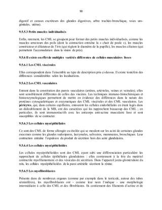 90
digestif et canaux excréteurs des glandes digestives, arbre trachéo-bronchique, voies uro-
génitales, utérus).
9.5.5.3 Petits muscles individualisés
Enfin, rarement, les CML se groupent pour former des petits muscles individualisés, comme les
muscles arrecteurs des poils (dont la contraction entraîne la « chair de poule »), les muscles
constricteur et dilatateur de l’iris (qui règlent le diamètre de la pupille), les muscles ciliaires (qui
permettent l’accomodation dans la vision de près).
9.5.6 Il existe eneffet de multiples variétés différentes de cellules musculaires lisses
9.5.6.1 Les CML viscérales
Elles correspondent dans l’ensemble au type de description pris ci-dessus. Il existe toutefois des
différences considérables selon les localisations.
9.5.6.2 Les CML vasculaires
Entrant dans la constitution des parois vasculaires (artères, artérioles, veines et veinules), elles
sont sensiblement différentes de celles des viscères. Les techniques immuno-histochimiques et
histoenzymologiques permettent de mettre en évidence des différences dans la nature des
protéines cytosquelettiques et enzymatiques des CML viscérales et des CML vasculaires. Les
péricytes, qui, dans certains capillaires, entourent les cellules endothéliales en étant logés dans
un dédoublement de la MB, ont des caractères qui les rapprochent beaucoup des CML ; en
particulier, ils sont immunoréactifs avec les anticorps anti-actine musculaire lisse et sont
susceptibles de se contracter.
9.5.6.3 Les cellules myoépithéliales
Ce sont des CML de forme allongée ou étoilée qui se moulent sur les acini de certaines glandes
exocrines comme les glandes sudoripares, lacrymales, salivaires, mammaires, bronchiques. Leur
contraction entraîne l’expulsion du produit de sécrétion hors des acini glandulaires.
9.5.6.4 Les cellules myoépithélioïdes
Les cellules myoépithélioïdes sont des CML ayant subi une différenciation particulière les
rapprochant de cellules épithéliales glandulaires : elles contiennent à la fois du matériel
contractile myofilamentaire et des vésicules de sécrétion. Dans l’appareil juxta-glomérulaire du
rein, les cellules myoépithélioïdes de la paroi artérielle sécrétent la rénine.
9.5.6.5 Les myofibroblastes
Présents dans de nombreux organes (comme par exemple dans le testicule, autour des tubes
séminifères), les myofibroblastes ont - comme leur nom l’indique - une morphologie
intermédiaire à celle des CML et des fibroblastes. Ils contiennent des filaments d’actine et de
 
