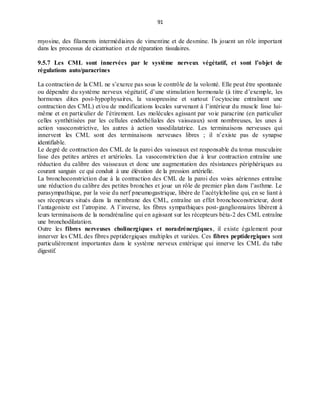 91
myosine, des filaments intermédiaires de vimentine et de desmine. Ils jouent un rôle important
dans les processus de cicatrisation et de réparation tissulaires.
9.5.7 Les CML sont innervées par le système nerveux végétatif, et sont l’objet de
régulations auto/paracrines
La contraction de la CML ne s’exerce pas sous le contrôle de la volonté. Elle peut être spontanée
ou dépendre du système nerveux végétatif, d’une stimulation hormonale (à titre d’exemple, les
hormones dites post-hypophysaires, la vasopressine et surtout l’ocytocine entraînent une
contraction des CML) et/ou de modifications locales survenant à l’intérieur du muscle lisse lui-
même et en particulier de l’étirement. Les molécules agissant par voie paracrine (en particulier
celles synthétisées par les cellules endothéliales des vaisseaux) sont nombreuses, les unes à
action vasoconstrictive, les autres à action vasodilatatrice. Les terminaisons nerveuses qui
innervent les CML sont des terminaisons nerveuses libres ; il n’existe pas de synapse
identifiable.
Le degré de contraction des CML de la paroi des vaisseaux est responsable du tonus musculaire
lisse des petites artères et artérioles. La vasoconstriction due à leur contraction entraîne une
réduction du calibre des vaisseaux et donc une augmentation des résistances périphériques au
courant sanguin ce qui conduit à une élévation de la pression artérielle.
La bronchoconstriction due à la contraction des CML de la paroi des voies aériennes entraîne
une réduction du calibre des petites bronches et joue un rôle de premier plan dans l’asthme. Le
parasympathique, par la voie du nerf pneumogastrique, libère de l’acétylcholine qui, en se liant à
ses récepteurs situés dans la membrane des CML, entraîne un effet bronchoconstricteur, dont
l’antagoniste est l’atropine. A l’inverse, les fibres sympathiques post-ganglionnaires libèrent à
leurs terminaisons de la noradrénaline qui en agissant sur les récepteurs béta-2 des CML entraîne
une bronchodilatation.
Outre les fibres nerveuses cholinergiques et noradrénergiques, il existe également pour
innerver les CML des fibres peptidergiques multiples et variées. Ces fibres peptidergiques sont
particulièrement importantes dans le système nerveux entérique qui innerve les CML du tube
digestif.
 