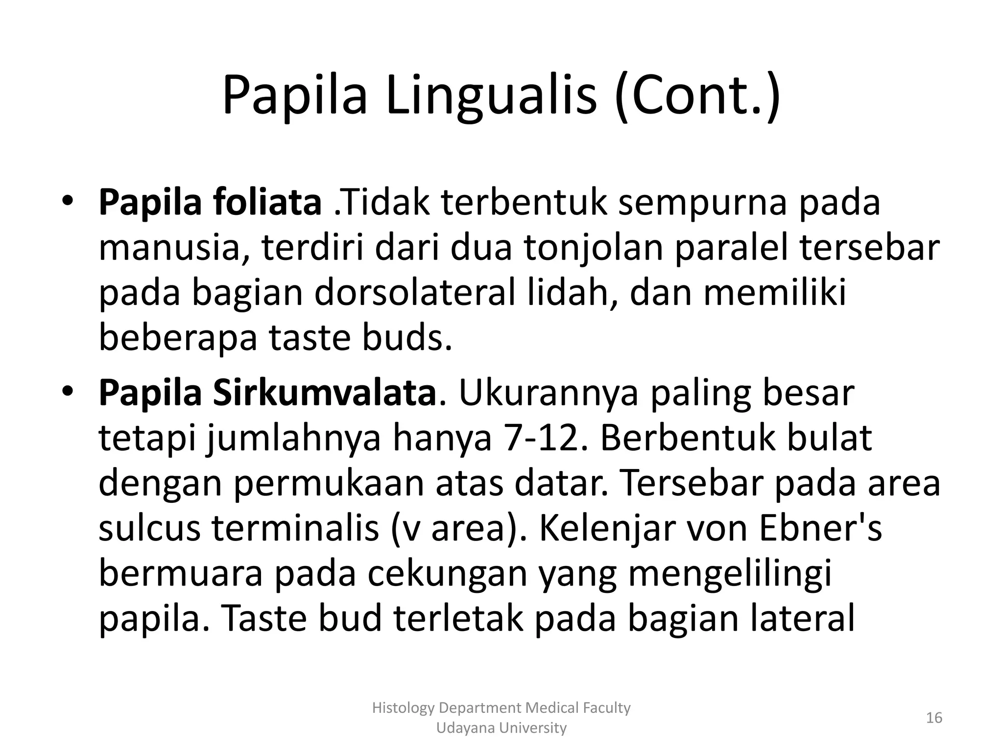 Papila Lingualis (Cont.)
• Papila foliata .Tidak terbentuk sempurna pada
manusia, terdiri dari dua tonjolan paralel tersebar
pada bagian dorsolateral lidah, dan memiliki
beberapa taste buds.
• Papila Sirkumvalata. Ukurannya paling besar
tetapi jumlahnya hanya 7-12. Berbentuk bulat
dengan permukaan atas datar. Tersebar pada area
sulcus terminalis (v area). Kelenjar von Ebner's
bermuara pada cekungan yang mengelilingi
papila. Taste bud terletak pada bagian lateral
Histology Department Medical Faculty
Udayana University

16

 