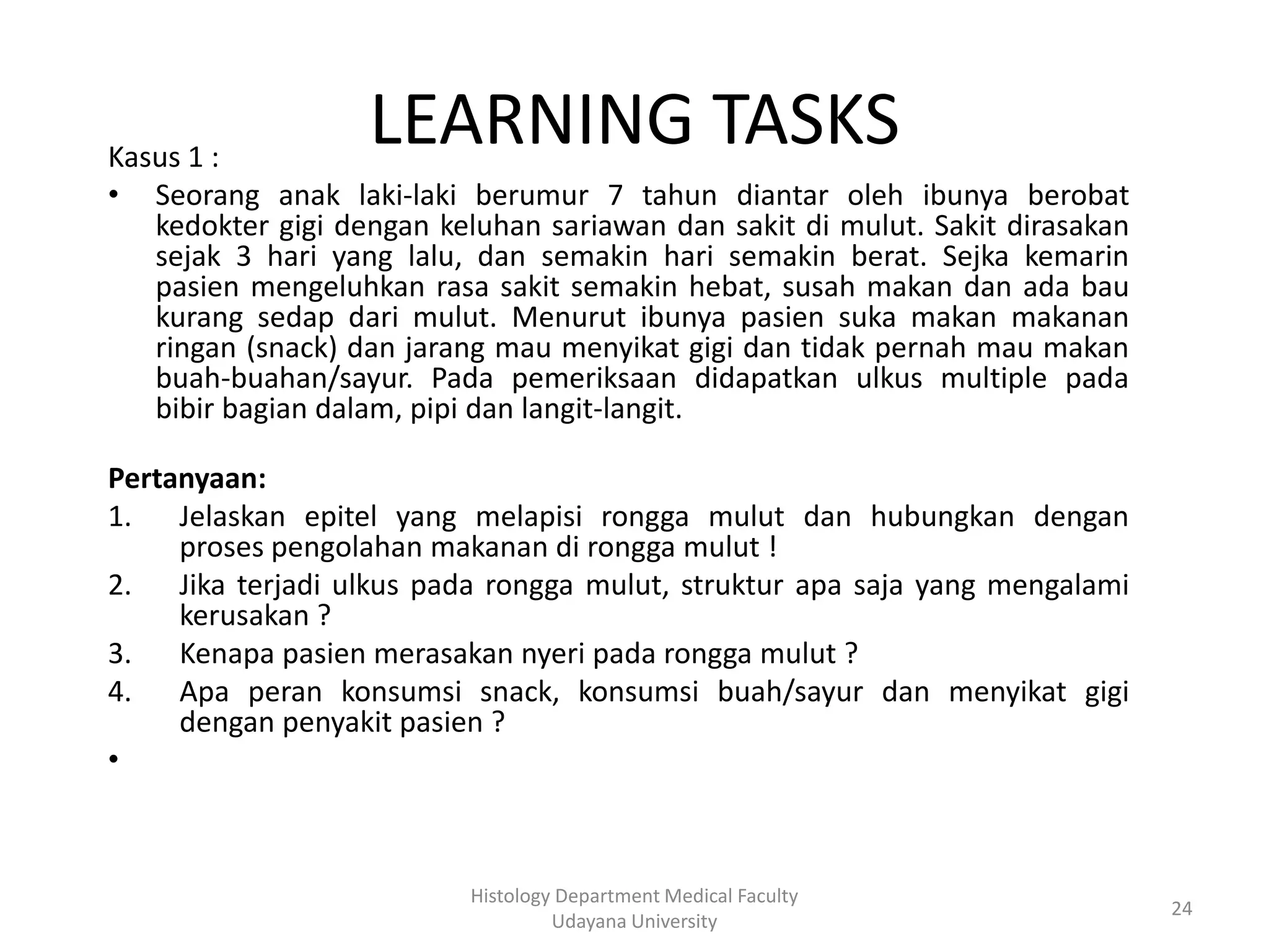 LEARNING TASKS

Kasus 1 :
• Seorang anak laki-laki berumur 7 tahun diantar oleh ibunya berobat
kedokter gigi dengan keluhan sariawan dan sakit di mulut. Sakit dirasakan
sejak 3 hari yang lalu, dan semakin hari semakin berat. Sejka kemarin
pasien mengeluhkan rasa sakit semakin hebat, susah makan dan ada bau
kurang sedap dari mulut. Menurut ibunya pasien suka makan makanan
ringan (snack) dan jarang mau menyikat gigi dan tidak pernah mau makan
buah-buahan/sayur. Pada pemeriksaan didapatkan ulkus multiple pada
bibir bagian dalam, pipi dan langit-langit.
Pertanyaan:
1. Jelaskan epitel yang melapisi rongga mulut dan hubungkan dengan
proses pengolahan makanan di rongga mulut !
2. Jika terjadi ulkus pada rongga mulut, struktur apa saja yang mengalami
kerusakan ?
3. Kenapa pasien merasakan nyeri pada rongga mulut ?
4. Apa peran konsumsi snack, konsumsi buah/sayur dan menyikat gigi
dengan penyakit pasien ?
•

Histology Department Medical Faculty
Udayana University

24

 