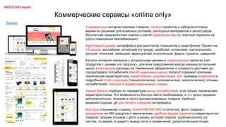 Коммерческие сервисы «online only»
Современный интернет-магазин товаров, готовых проектов и наборов (готовые
варианты решений для конечных условий), расходных материалов и аксессуаров;
бесплатная предпроектная оценка и расчёт (дорожная карта); платные подписки на
курсы повышения квалификации).
Адаптивный дизайн интерфейса для декстопов, планшетов и смартфонов. Проект на
13 языках: английский, китайский (путунхуа), арабский, испанский, португальский,
русский, японский, немецкий, французский, итальянский, фарси, суахили, шведский.
Каталог интернет-магазина с актуальными ценами в национальных валютах (нет
продуктов с ценами «по запросу», для всех предложений всегда указана актуальная
цена), включающие расходы на таможенное оформление и стоимость доставки до
города/адреса потребителя (GeoIP-зависимые цены). Каталог содержит описание,
технические характеристики, видеообзоры, документацию .pdf, примеры внедрений и
подробный отчёт о выгодах (технологических, экономических, экологических), отзывы
потребителей, похожие и взаимозаменяемые товары.
Умный фильтр подбора по параметрам выгод потребителей, а не только техническим
характеристикам. Это возможность быстро найти необходимое, в т.ч. кросс-продажи
дополнительных, похожих и часто просматриваемых товаров. Удобные
видеоинструкции .gif для лёгкого освоения интерфейса.
Быстрое открывание страниц, более 500 000 SKU в каталоге, фото товаров с
вращением на 360 градусов и увеличением, удобная форма сравнения характеристик
товаров, галерея отзывов с фото и видео, история покупок, удобная оплата (по
частям, по видам, в кредит), вывод тегов и примечаний, дополнительные опции.
Пример
HISTOLOGY.expert
 