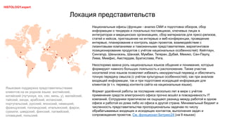 Локация представительств
Национальные офисы (функции - анализ СМИ и подготовка обзоров, сбор
информации о тендерах и локальных поставщиках, ключевых лицах в
интеграторах и медицинских организациях, сбор материалов для пресс-релизов,
статей и кейсов, приглашение на интервью и веб-конференции, проведение
интервью, планирование и контроль задач проектов, взаимодействие с
лизинговыми компаниями и таможенными представителями, маркетинговое
позиционирование продуктов с учётом национальных особенностей): Кейптаун,
Сингапур, Шеньчжэнь, Шанхай, Мумбаи, Тегеран, Дубай, Мехико, Сан-Паулу,
Лима, Мемфис, Амстердам, Братислава, Рига.
Неоспоримо важна роль национальных языков общения и понимания, которые
формируют намного большую лояльность и расположение. Также участие
носителей этих языков позволяет избежать некорректный перевод и обеспечить
точную передачу смысла (с учётом культурных особенностей), как при анализе
входящей информации, так и при подготовке исходящей информации для
клиентов (в т.ч. перевод контента сайта на национальные языки).
Формат удалённой работы за последние несколько лет в мире с учётом
применения средств электронного офиса прочно вошёл в повседневность IT
компаний. Сотрудники практически не ощущают разницу между работой в одном
офисе и работой из дома либо из офиса в другой стране. Минимальный бюджет и
численность представительства пропорциональны задачам по числу
обрабатываемых входящих и исходящих контактов, выполнения задач и
сопровождения проектов. См. функционал Битрикс24 (на 9 языках)
Языковая поддержка представительствами
клиентов на их родном языке: английский,
китайский (путунхуа, юэ, сян, минь, у), малайский,
тайский, хинди, арабский, испанский,
португальский, русский, японский, немецкий,
французский, голландский, итальянский, фарси,
суахили, шведский, финский, латвийский,
словацкий, польский.
HISTOLOGY.expert
 