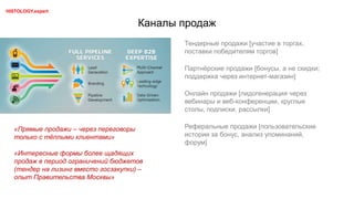 Каналы продаж
Тендерные продажи [участие в торгах,
поставки победителям торгов]
Партнёрские продажи [бонусы, а не скидки;
поддержка через интернет-магазин]
Онлайн продажи [лидогенерация через
вебинары и веб-конференции, круглые
столы, подписки, рассылки]
Реферальные продажи [пользовательские
истории за бонус, анализ упоминаний,
форум]
«Прямые продажи – через переговоры
только с тёплыми клиентами»
«Интересные формы более щадящих
продаж в период ограничений бюджетов
(тендер на лизинг вместо госзакупки) –
опыт Правительства Москвы»
HISTOLOGY.expert
 