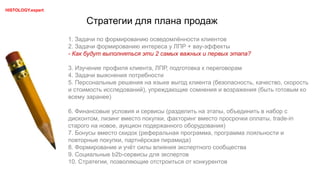 Стратегии для плана продаж
HISTOLOGY.expert
1. Задачи по формированию осведомлённости клиентов
2. Задачи формированию интереса у ЛПР + вау-эффекты
- Как будут выполняться эти 2 самых важных и первых этапа?
3. Изучение профиля клиента, ЛПР, подготовка к переговорам
4. Задачи выяснения потребности
5. Персональные решения на языке выгод клиента (безопасность, качество, скорость
и стоимость исследований), упреждающие сомнения и возражения (быть готовым ко
всему заранее)
6. Финансовые условия и сервисы (разделить на этапы, объединить в набор с
дисконтом, лизинг вместо покупки, факторинг вместо просрочки оплаты, trade-in
старого на новое, аукцион подержанного оборудования)
7. Бонусы вместо скидок (реферальная программа, программа лояльности и
повторные покупки, партнёрская пирамида)
8. Формирование и учёт силы влияния экспертного сообщества
9. Социальные b2b-сервисы для экспертов
10. Стратегии, позволяющие отстроиться от конкурентов
 