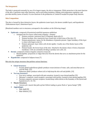 The Integument:
The body is protected externally by one of its largest organs, the skin or integument. While protection is the main function
of the skin, it performs main other functions, such as providing insulation, helping with temperature regulation, and
provides tactility (sense of touch). It evens functions in the production of vitamin D needed for proper body function.
Skin Composition:
The skin is formed by three distinctive layers; the epidermis (outer layer), the dermis (middle layer), and hypodermis
{Subcutaneous layer} (Innermost layer).
[Bracketed numbers next to structures correspond to the numbers on the following image]
Epidermis- composed of keratinized stratified squamous epithelium
o Arranged into five layers called strata (singular = stratum)
 Stratum corneum- outermost layer of flattened, dead cells [1]
 Stratum lucidum- thin, translucent layer found only in thick areas of the skin. [2]
 Stratum granulosum- names for the abundance of granules present. Upper boundary of this layer
is where cells begin to die [3]
 Stratum spinosum- layer where cells divide rapidly. Usually one of the thicker layers ofthe
epidermis. [4]
 Stratum basale- the lowest layer of the skin. Attached to the dermis where it forms a basement
membrane. Cells are constantly dividing to produce new cells. [5]
Dermis- composed of dense irregular connective tissue [6]
o Dermal papillae- projections or ridges that arise from the dermis that serve as attachment points for the
epidermis
Hypodermis- composed of adipose tissue [7]
Skin also has unique structures that perform various functions:
Gland Structures
o Eccrine gland (sudoriferous gland)- produces sweat (mixture of water, salts, and urea) that acts to
cool the body. [22]
o Sebaceous gland- produces sebum (oil) to help keep the skin soft and pliable. [10]
Nervous Structures
o Free nerve endings- associated with pain sensation; located in near dermal papillae [29]
o Meissner’s corpuscle- touch receptors- associated with tactility; located in near dermal papillae [28]
o Pacinian corpuscle- pressure receptors; located deep within dermis at the boundary of the dermisand
hypodermis.[31, 32, 33]
Muscle Structures
o Arrector pili- muscle that pulls up hair follicle leading to goose flesh or “goose bumps” [20]
Appendages
o Hair shaft [8]
o Hair follicle [12]
 