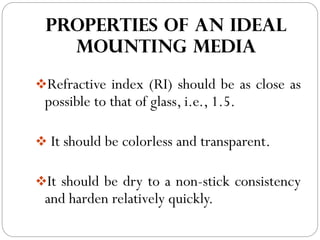 PROPERTIES OF AN IDEAL
MOUNTING MEDIA
❖Refractive index (RI) should be as close as
possible to that of glass, i.e., 1.5.
❖ It should be colorless and transparent.
❖It should be dry to a non-stick consistency
and harden relatively quickly.
 