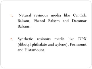 1. Natural resinous media like Candida
Balsam, Phenol Balsam and Dammar
Balsam.
2. Synthetic resinous media like DPX
(dibutyl phthalate and xylene), Permount
and Histamount.
 