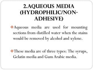 2.AQUEOUS MEDIA
(HYDROPHILIC/NON-
ADHESIVE)
❖Aqueous media are used for mounting
sections from distilled water when the stains
would be removed by alcohol and xylene.
❖These media are of three types: The syrups,
Gelatin media and Gum Arabic media.
 