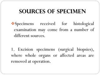 SOURCES OF SPECIMEN
❖Specimens received for histological
examination may come from a number of
different sources.
1. Excision specimens (surgical biopsies),
where whole organs or affected areas are
removed at operation.
 