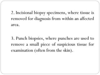 2. Incisional biopsy specimens, where tissue is
removed for diagnosis from within an affected
area.
3. Punch biopsies, where punches are used to
remove a small piece of suspicious tissue for
examination (often from the skin).
 