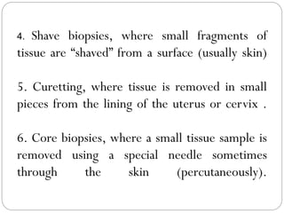 4. Shave biopsies, where small fragments of
tissue are “shaved” from a surface (usually skin)
5. Curetting, where tissue is removed in small
pieces from the lining of the uterus or cervix .
6. Core biopsies, where a small tissue sample is
removed using a special needle sometimes
through the skin (percutaneously).
 