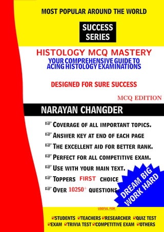 DREAM
BIG
W
ORK
H
ARD
NARAYAN CHANGDER
HISTOLOGY MCQ MASTERY
HISTOLOGY MCQ MASTERY
YOURCOMPREHENSIVEGUIDETO
ACINGHISTOLOGYEXAMINATIONS
DESIGNED FOR SURE SUCCESS
MCQ EDITION
SUCCESS
SERIES
MOST POPULAR AROUND THE WORLD
 Coverage of all important topics.
 Answer key at end of each page
 The excellent aid for better rank.
 Perfect for all competitive exam.
 Use with your main text.
 Toppers FIRST
FIRST choice
 Over 10250+
10250+
questions.
USEFUL FOR
USEFUL FOR
4
□STUDENTS 4
□TEACHERS 4
□RESEARCHER 4
□QUIZ TEST
4
□EXAM 4
□TRIVIA TEST 4
□COMPETITIVE EXAM 4
□OTHERS
 
