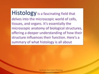 Histologyis a fascinating field that
delves into the microscopic world of cells,
tissues, and organs. It's essentially the
microscopic anatomy of biological structures,
offering a deeper understanding of how their
structure influences their function. Here's a
summary of what histology is all about
medicine know how Histology
MohamedAlashram
 