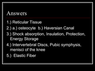 Answers
1.) Reticular Tissue
2.) a.) osteocyte b.) Haversian Canal
3.) Shock absorption, Insulation, Protection,
Energy Storage
4.) Intervertebral Discs, Pubic symphysis,
menisci of the knee
5.) Elastic Fiber
 