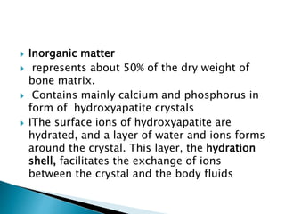  Inorganic matter
 represents about 50% of the dry weight of
bone matrix.
 Contains mainly calcium and phosphorus in
form of hydroxyapatite crystals
 IThe surface ions of hydroxyapatite are
hydrated, and a layer of water and ions forms
around the crystal. This layer, the hydration
shell, facilitates the exchange of ions
between the crystal and the body fluids
 