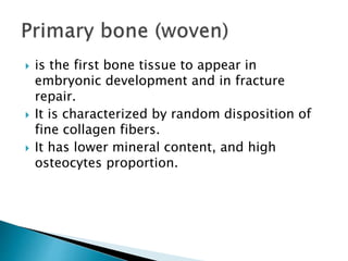  is the first bone tissue to appear in
embryonic development and in fracture
repair.
 It is characterized by random disposition of
fine collagen fibers.
 It has lower mineral content, and high
osteocytes proportion.
 