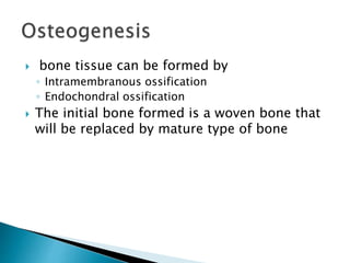  bone tissue can be formed by
◦ Intramembranous ossification
◦ Endochondral ossification
 The initial bone formed is a woven bone that
will be replaced by mature type of bone
 
