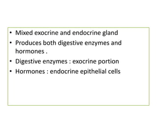 • Mixed exocrine and endocrine gland
• Produces both digestive enzymes and
hormones .
• Digestive enzymes : exocrine portion
• Hormones : endocrine epithelial cells
 