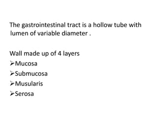The gastrointestinal tract is a hollow tube with
lumen of variable diameter .
Wall made up of 4 layers
Mucosa
Submucosa
Musularis
Serosa
 