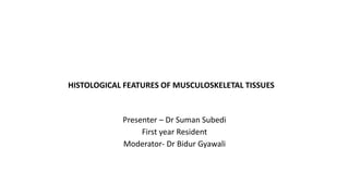 HISTOLOGICAL FEATURES OF MUSCULOSKELETAL TISSUES
Presenter – Dr Suman Subedi
First year Resident
Moderator- Dr Bidur Gyawali
 