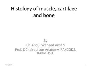 Histology of muscle, cartilage 
and bone 
By 
Dr. Abdul Waheed Ansari 
Prof. &Chairperson Anatomy, RAKCODS. 
RAKMHSU. 
9/24/2014 1 
 