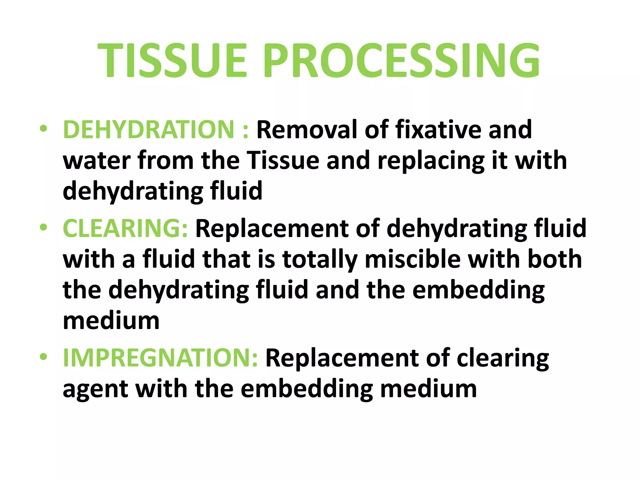 TISSUE PROCESSINGDEHYDRATION : Removal of fixative and water from the Tissue and replacing it with dehydrating fluidCLEARING: Replacement of dehydrating fluid with a fluid that is totally miscible with both the dehydrating fluid and the embedding mediumIMPREGNATION: Replacement of clearing agent with the embedding medium