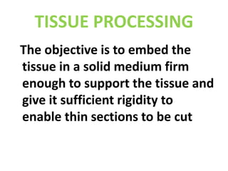 TISSUE PROCESSING  The objective is to embed the tissue in a solid medium firm enough to support the tissue and give it sufficient rigidity to enable thin sections to be cut