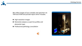 Histology Services
 High resolution images
 Elemental analyses as spot line profiles and
elemental maps
 Professional pathology consultation
We collect images of your samples and specimen via
TEM and STEM and provide report which includes:
 