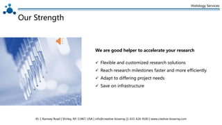 Histology Services
Our Strength
 Flexible and customized research solutions
 Reach research milestones faster and more efficiently
 Adapt to differing project needs
 Save on infrastructure
We are good helper to accelerate your research
45-1 Ramsey Road | Shirley, NY 11967, USA | info@creative-bioarray |1-631-626-9181 | www.creative-bioarray.com
 