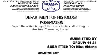 DEPARTMENT OF HISTOLOGY
PRESENTATION
SUBMITTED BY
GROUP: 11-21
SUBMITTED TO: Miss Aidana
Topic : The restructuring of the bones, factors influencing its
structure. Connecting bones
SHYMKENT- 2022
 